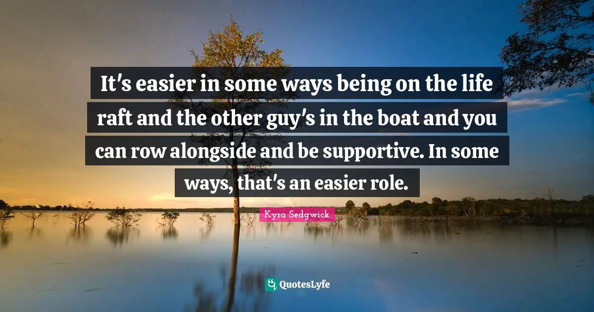 It's easier in some ways being on the life raft and the other guy's in the boat and you can row alongside and be supportive. In some ways, that's an easier role.