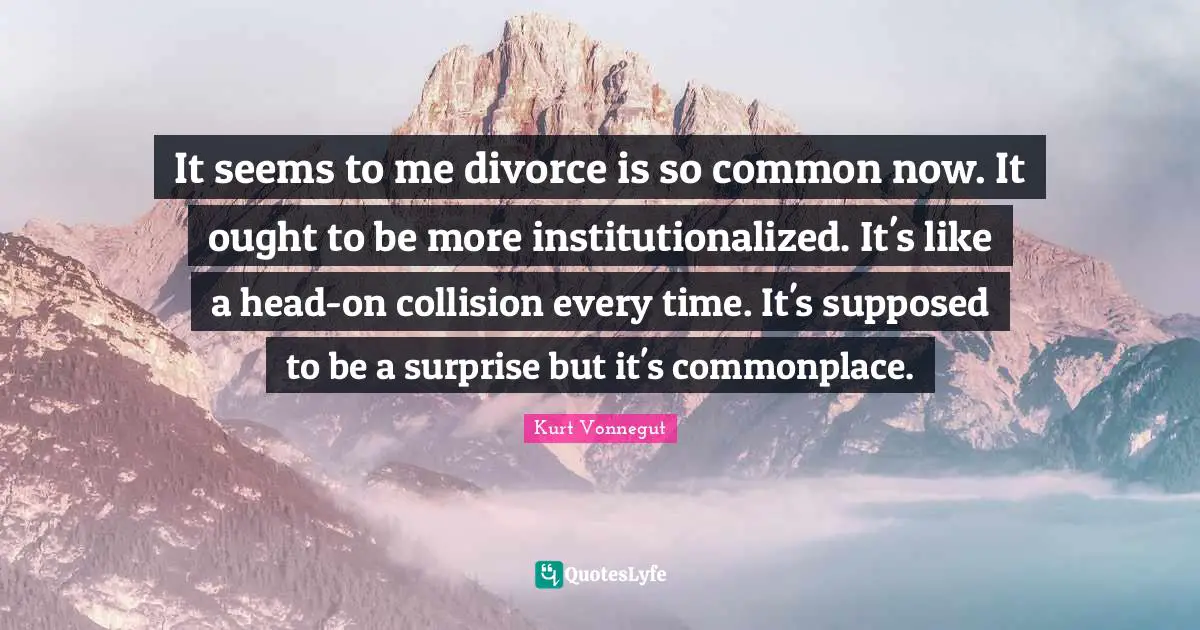 It seems to me divorce is so common now. It ought to be more institutionalized. It's like a head-on collision every time. It's supposed to be a surprise but it's commonplace.