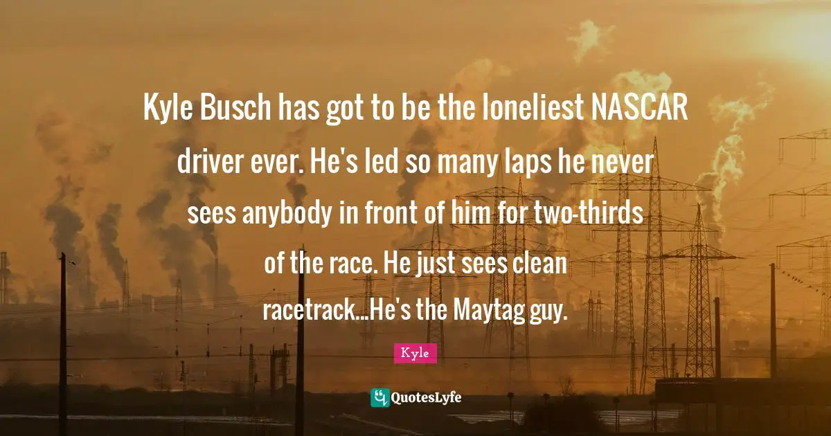 Nascar Quotes: "Kyle Busch has got to be the loneliest NASCAR driver ever. He's led so many laps he never sees anybody in front of him for two-thirds of the race. He just sees clean racetrack...He's the Maytag guy."
