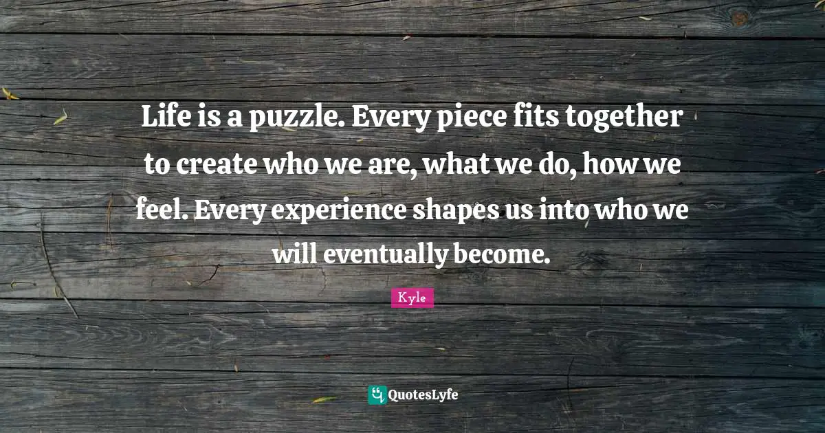 Life is a puzzle. Every piece fits together to create who we are, what we do, how we feel. Every experience shapes us into who we will eventually become.