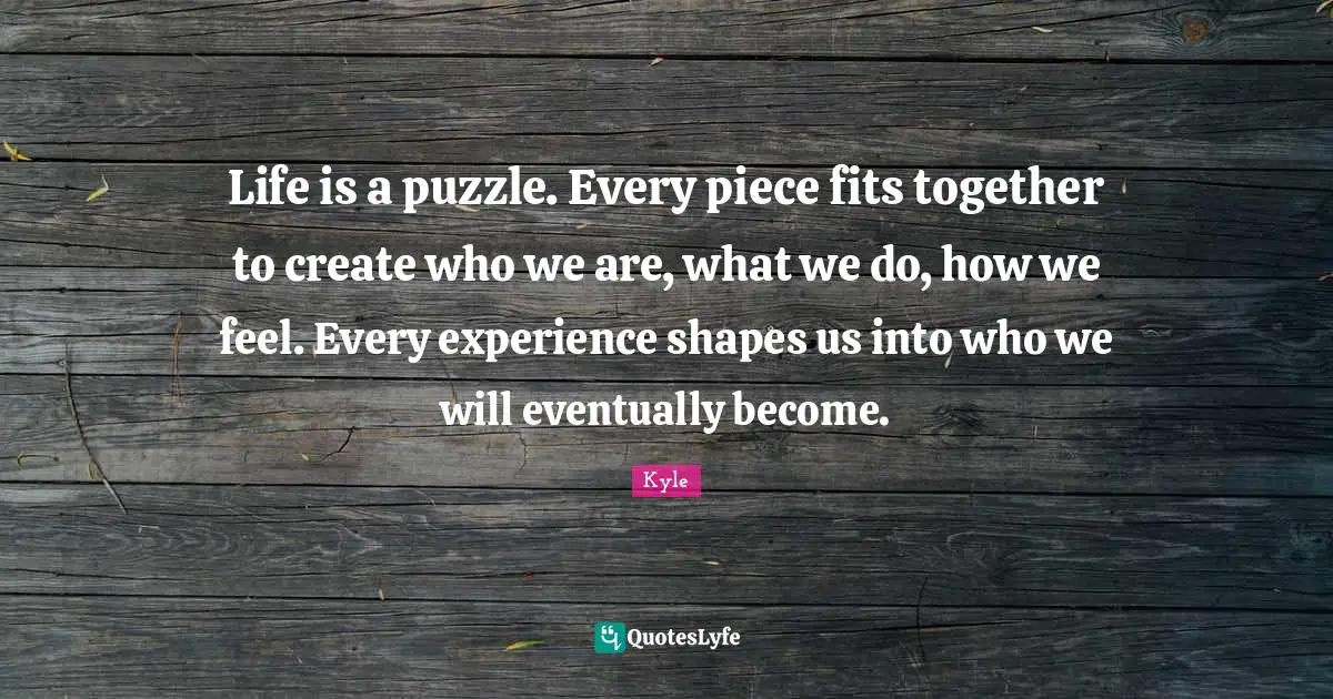 Kyle Quotes: Life is a puzzle. Every piece fits together to create who we are, what we do, how we feel. Every experience shapes us into who we will eventually become.