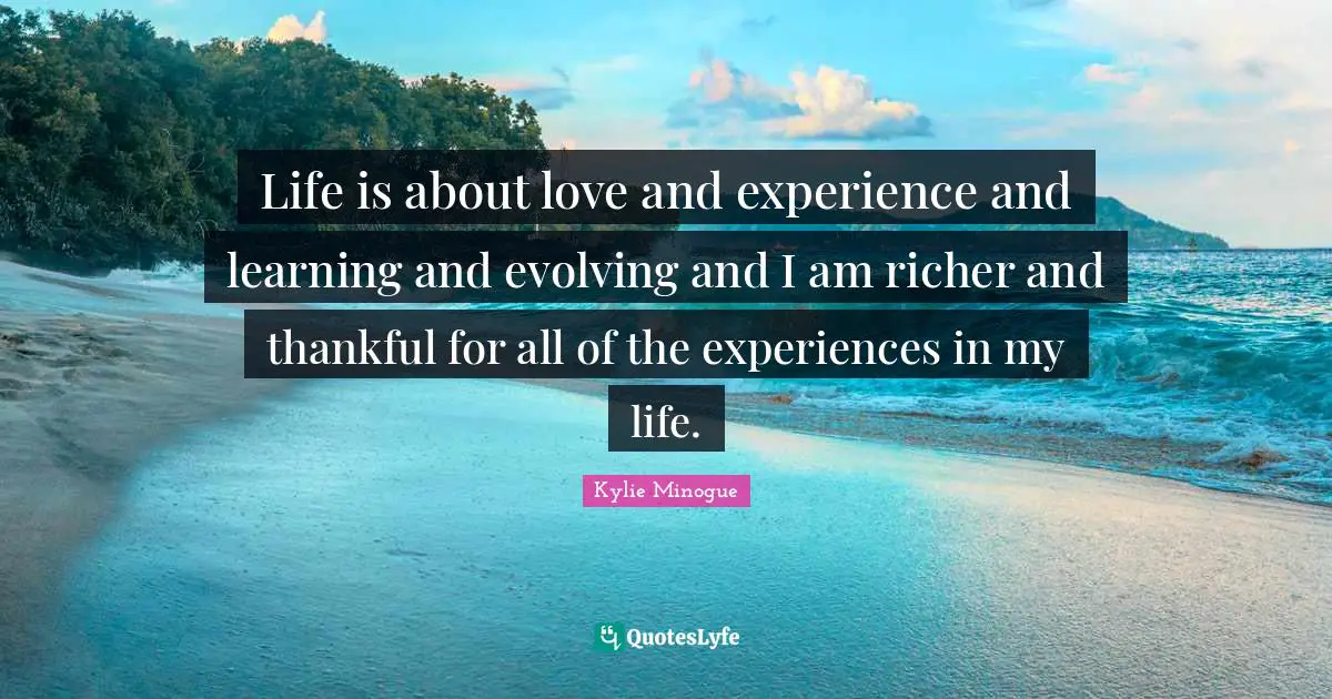 Life is about love and experience and learning and evolving and I am richer and thankful for all of the experiences in my life.