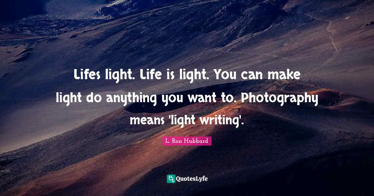 Lifes light. Life is light. You can make light do anything you want to. Photography means 'light writing'.