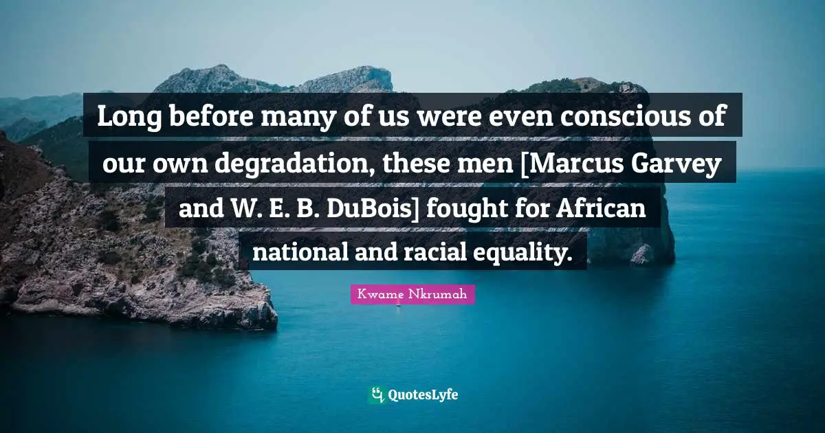 Kwame Nkrumah Quotes: "Long before many of us were even conscious of our own degradation, these men [Marcus Garvey and W. E. B. DuBois] fought for African national and racial equality."