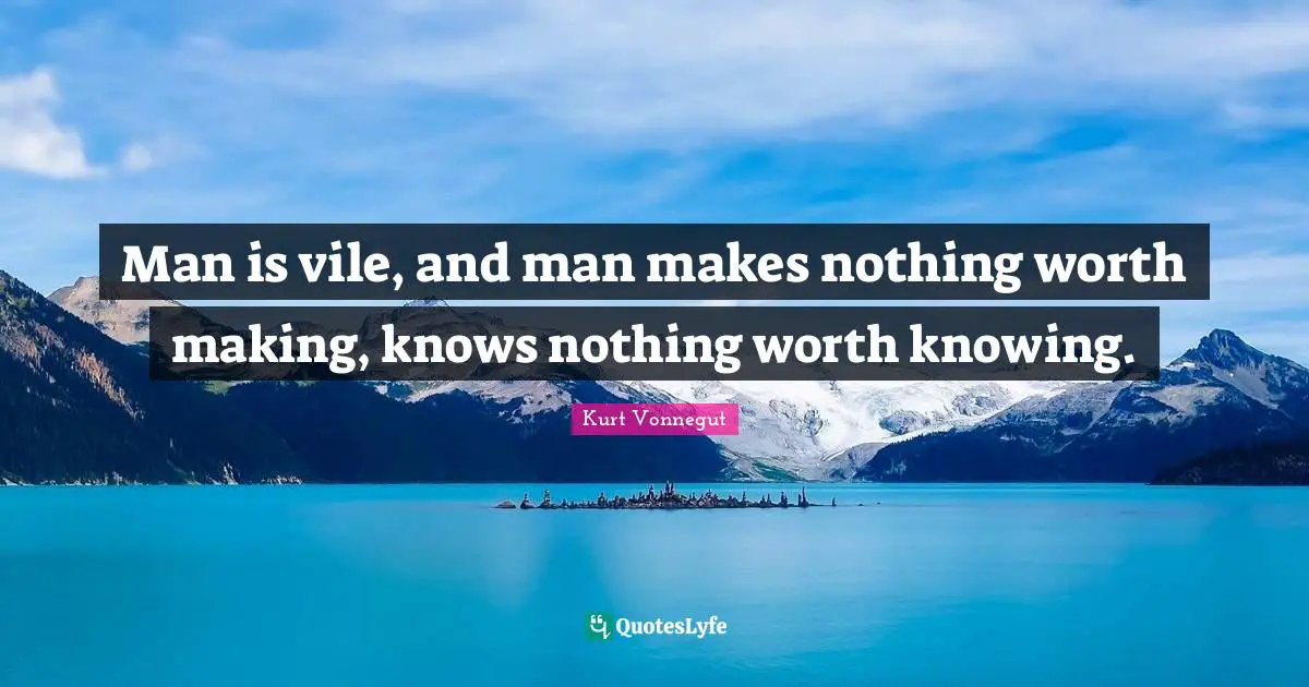 Man is vile, and man makes nothing worth making, knows nothing worth knowing.