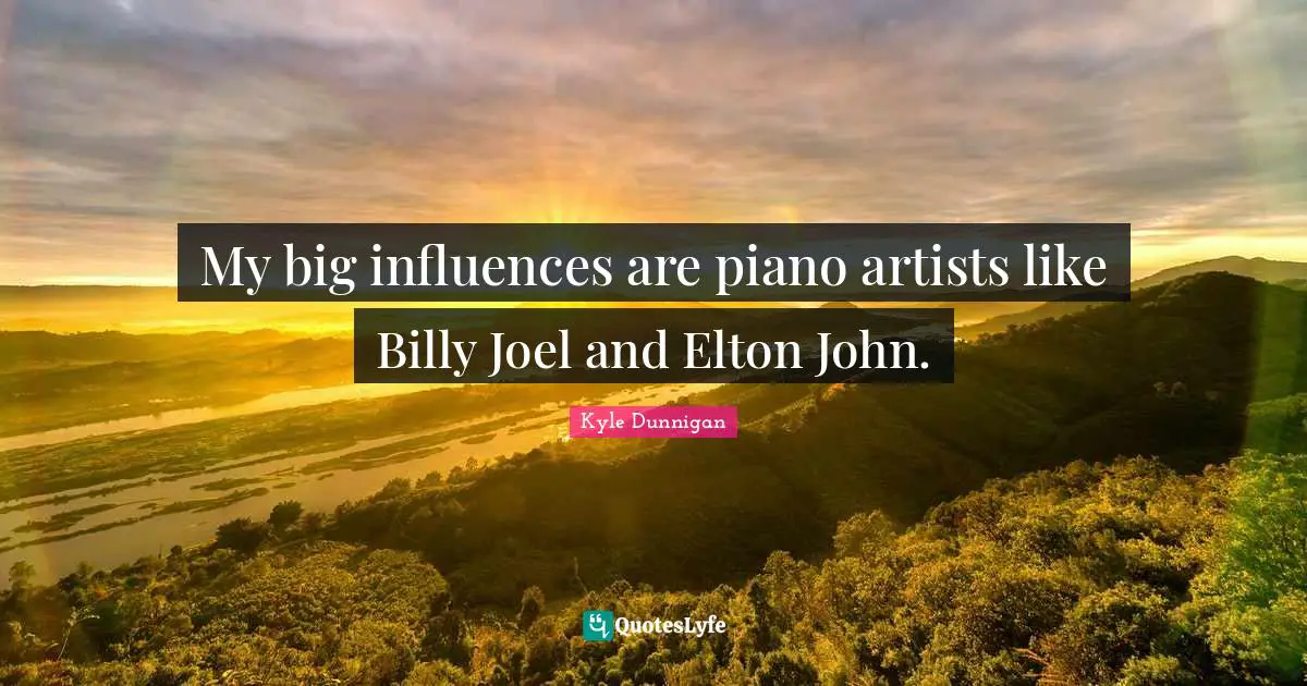 My big influences are piano artists like Billy Joel and Elton John.