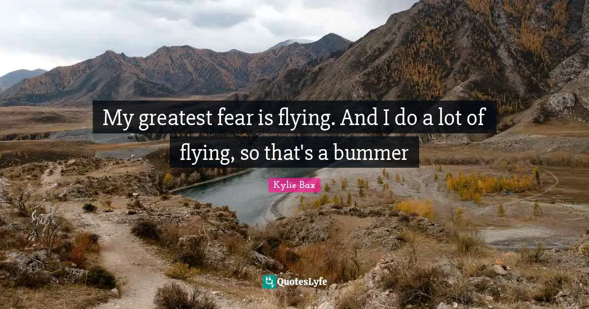 My greatest fear is flying. And I do a lot of flying, so that's a bummer