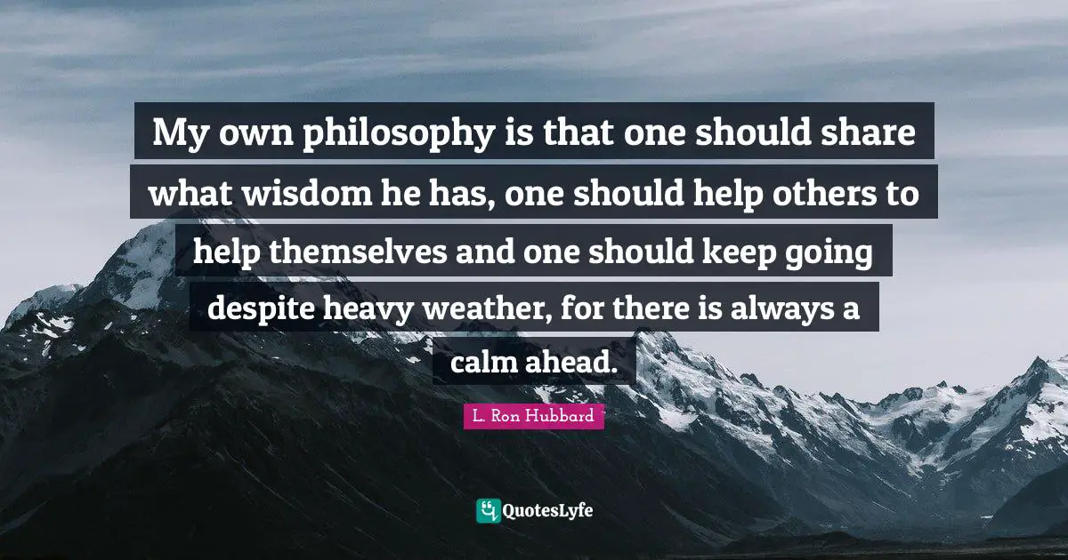 My own philosophy is that one should share what wisdom he has, one should help others to help themselves and one should keep going despite heavy weather, for there is always a calm ahead.