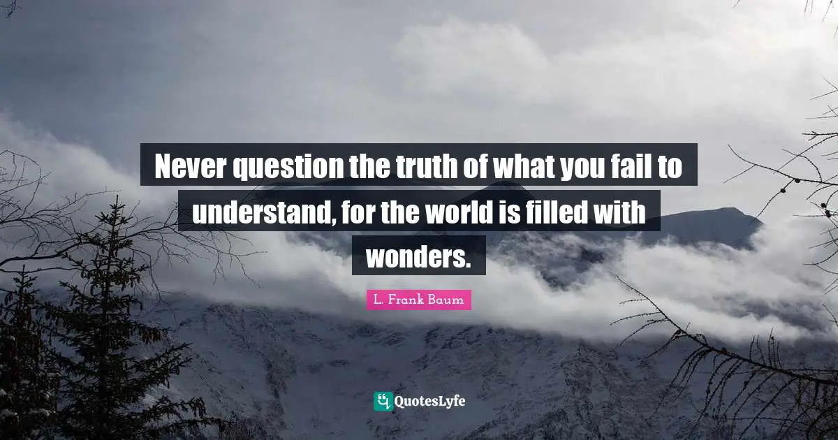 Never question the truth of what you fail to understand, for the world is filled with wonders.
