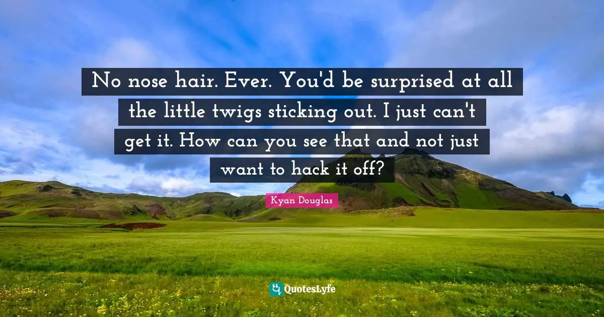 No nose hair. Ever. You'd be surprised at all the little twigs sticking out. I just can't get it. How can you see that and not just want to hack it off?