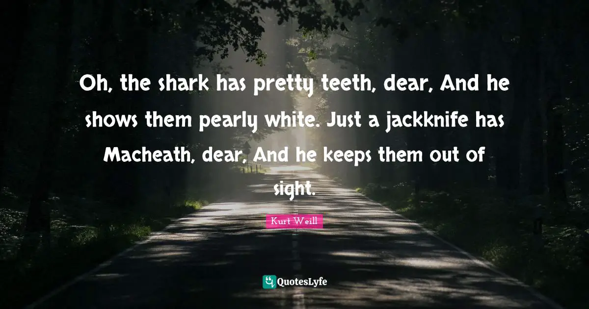 Oh, the shark has pretty teeth, dear, And he shows them pearly white. Just a jackknife has Macheath, dear, And he keeps them out of sight.