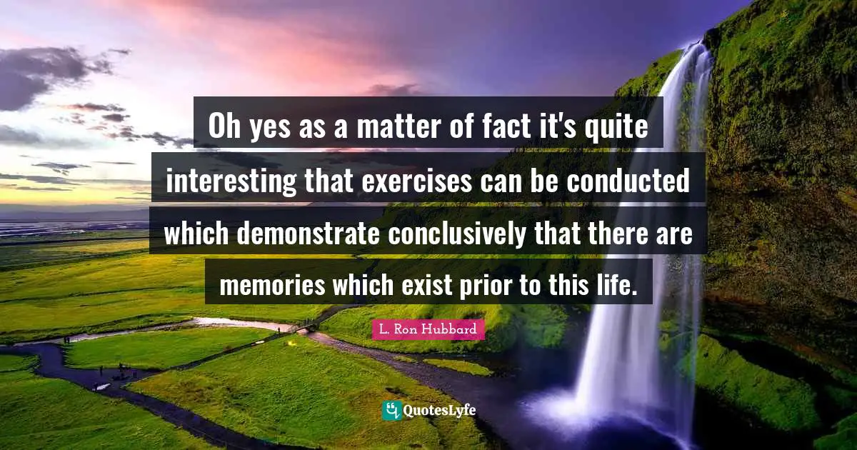 Oh yes as a matter of fact it's quite interesting that exercises can be conducted which demonstrate conclusively that there are memories which exist prior to this life.