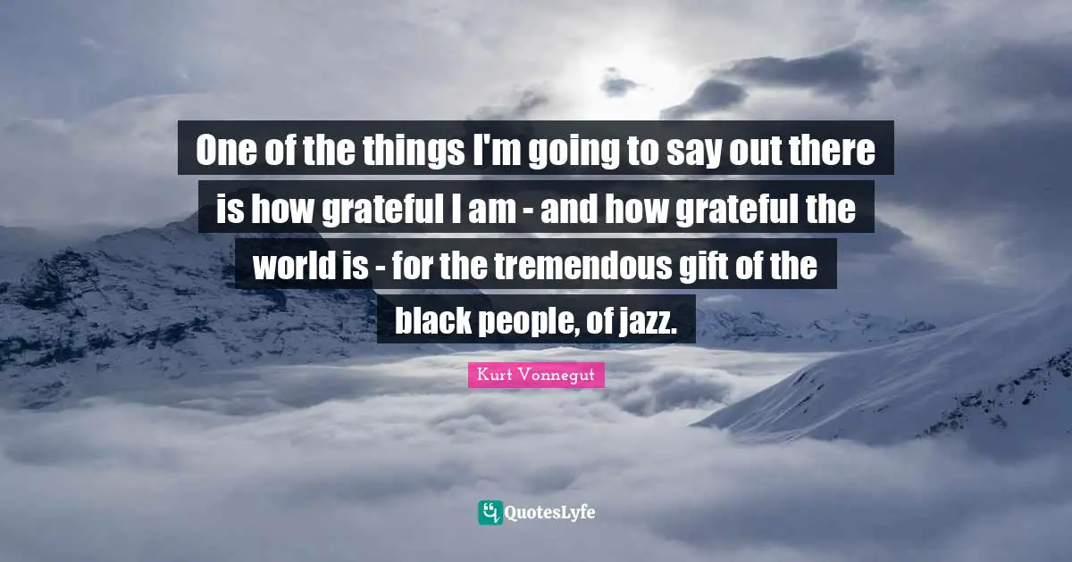 One of the things I'm going to say out there is how grateful I am - and how grateful the world is - for the tremendous gift of the black people, of jazz.