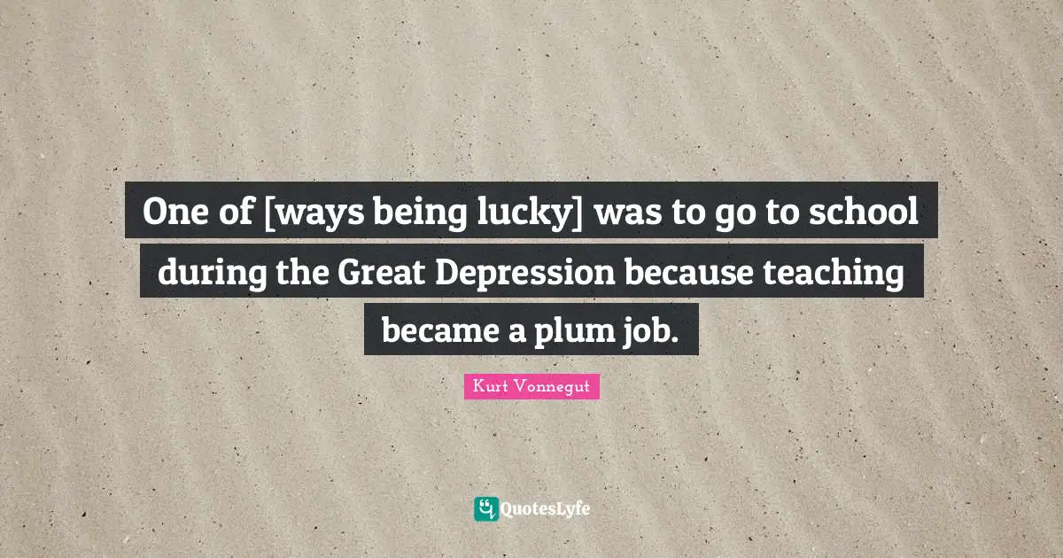 One of [ways being lucky] was to go to school during the Great Depression because teaching became a plum job.