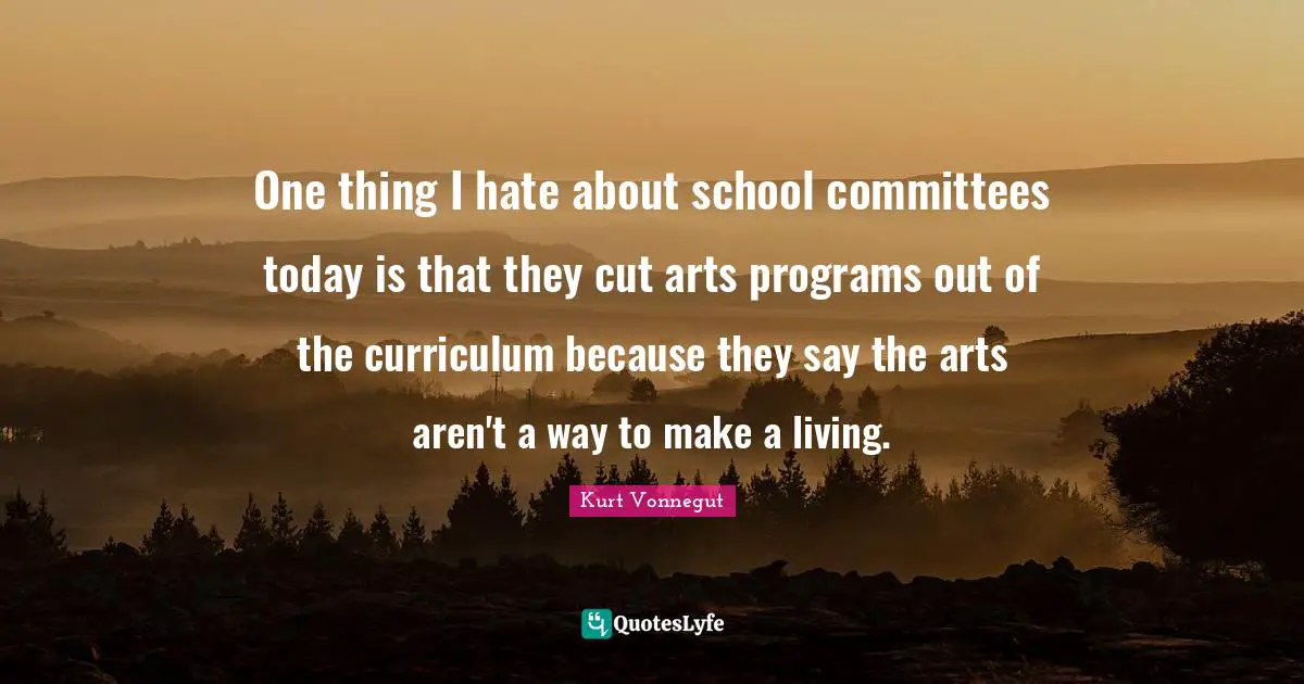 One thing I hate about school committees today is that they cut arts programs out of the curriculum because they say the arts aren't a way to make a living.