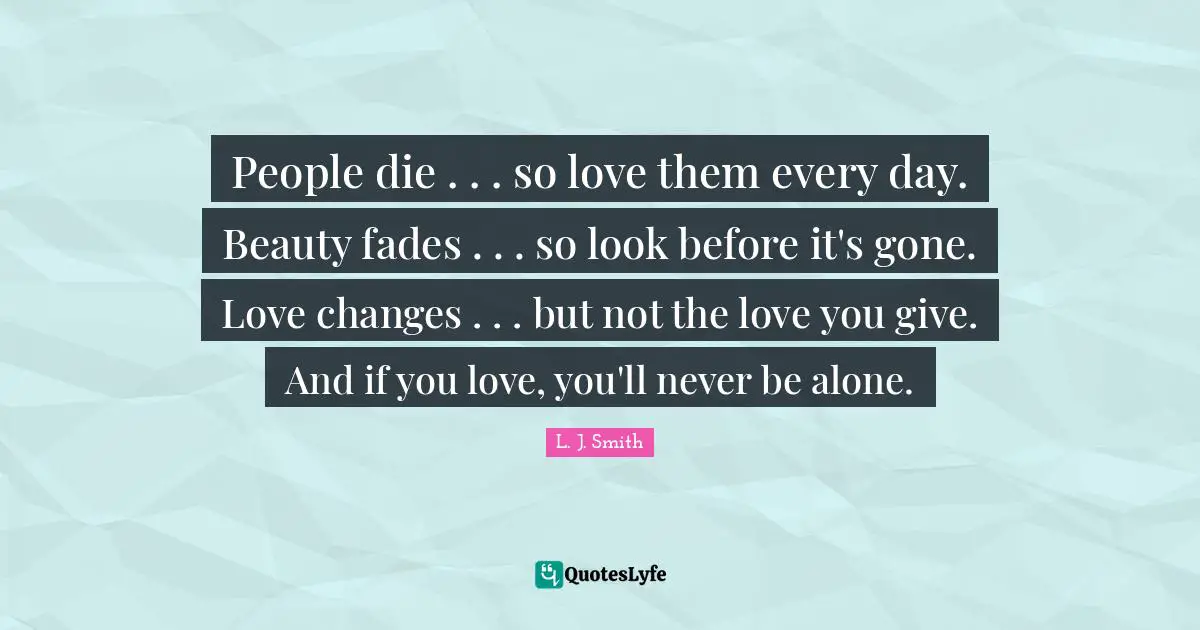 People die . . . so love them every day. Beauty fades . . . so look before it's gone. Love changes . . . but not the love you give. And if you love, you'll never be alone.