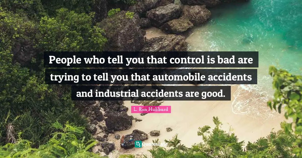 People who tell you that control is bad are trying to tell you that automobile accidents and industrial accidents are good.