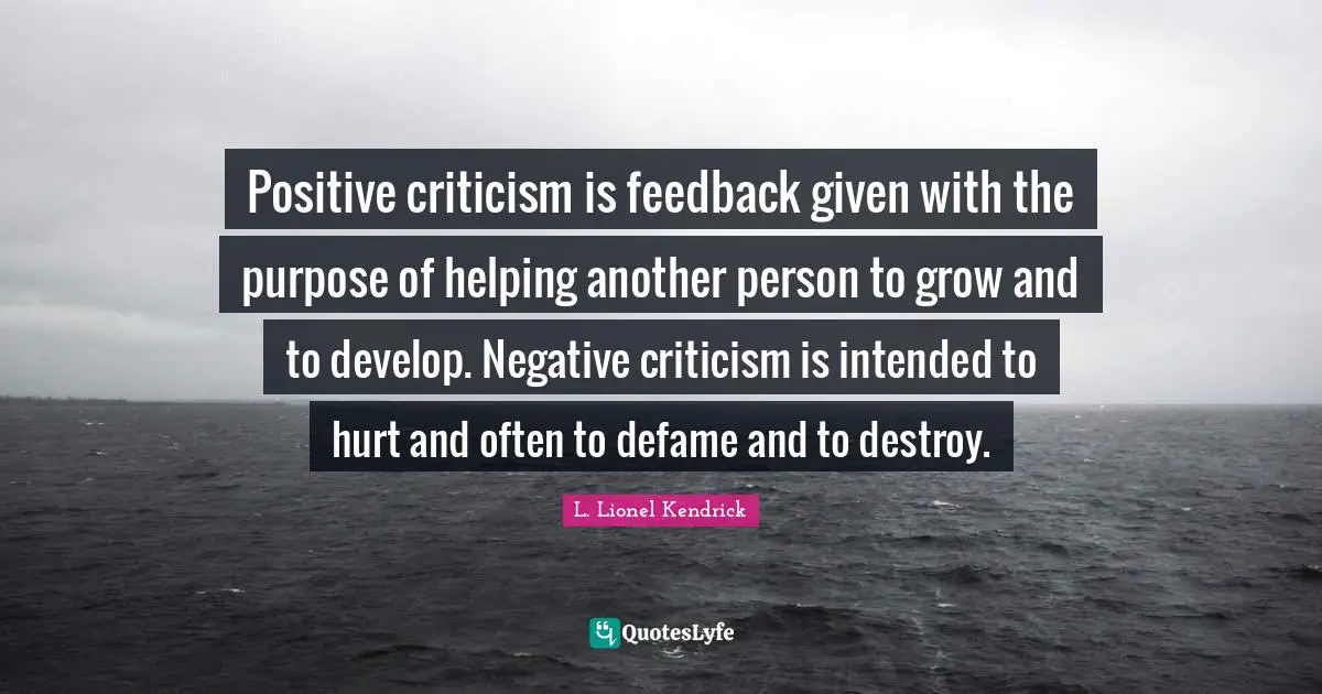 Positive criticism is feedback given with the purpose of helping another person to grow and to develop. Negative criticism is intended to hurt and often to defame and to destroy.