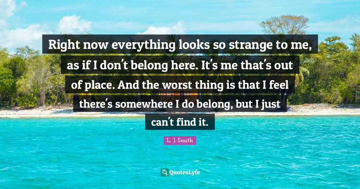 Right now everything looks so strange to me, as if I don't belong here. It's me that's out of place. And the worst thing is that I feel there's somewhere I do belong, but I just can't find it.