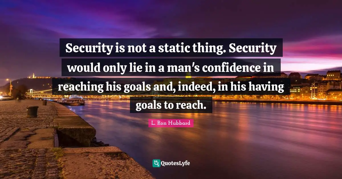 Security is not a static thing. Security would only lie in a man's confidence in reaching his goals and, indeed, in his having goals to reach.