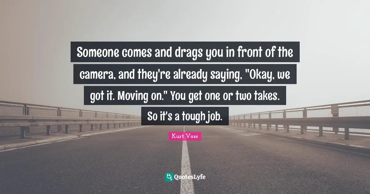 Someone comes and drags you in front of the camera, and they're already saying, "Okay, we got it. Moving on." You get one or two takes. So it's a tough job.