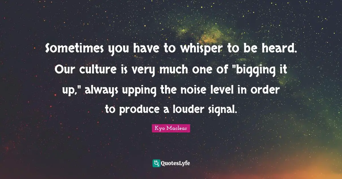Kyo Quotes: "Sometimes you have to whisper to be heard. Our culture is very much one of "bigging it up," always upping the noise level in order to produce a louder signal."