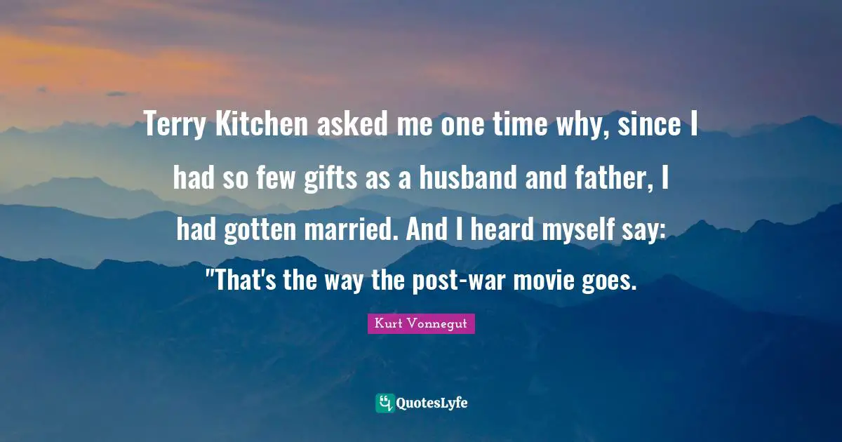 Terry Kitchen asked me one time why, since I had so few gifts as a husband and father, I had gotten married. And I heard myself say: "That's the way the post-war movie goes.