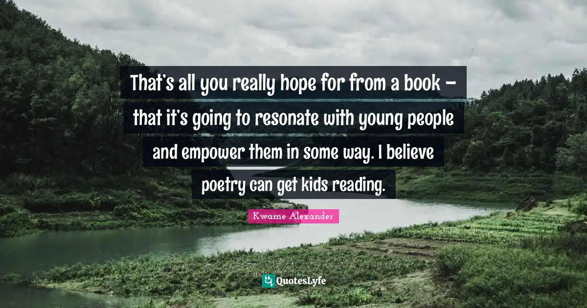 That’s all you really hope for from a book – that it’s going to resonate with young people and empower them in some way. I believe poetry can get kids reading.