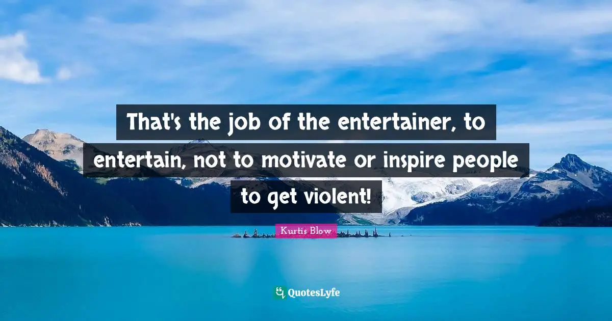That's the job of the entertainer, to entertain, not to motivate or inspire people to get violent!