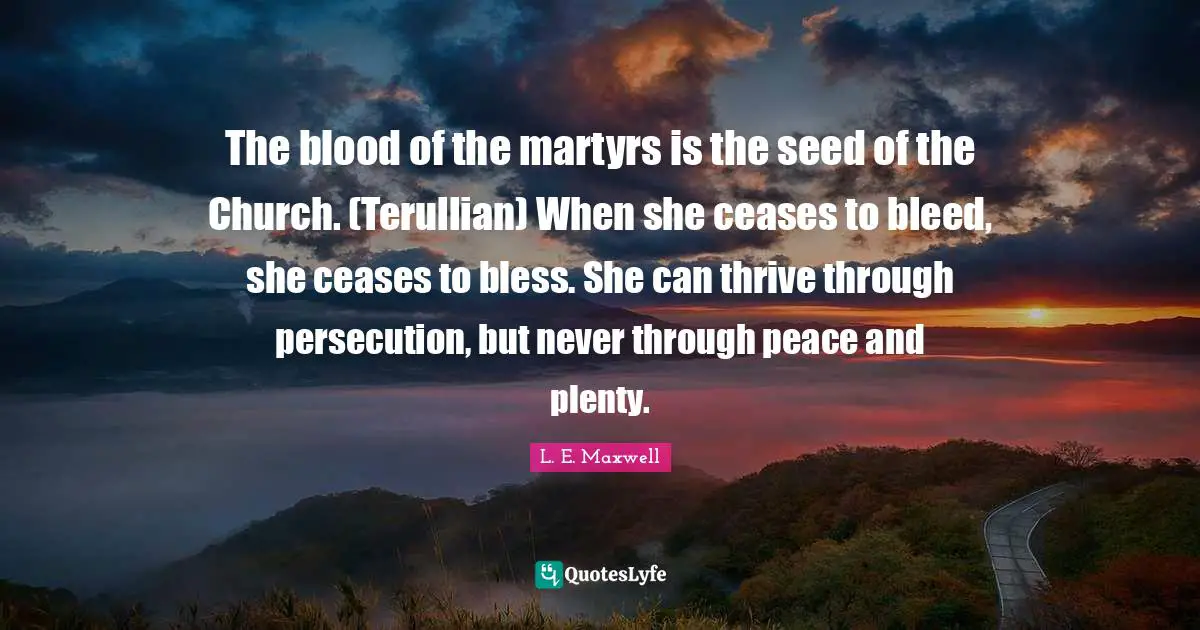 The blood of the martyrs is the seed of the Church. (Terullian) When she ceases to bleed, she ceases to bless. She can thrive through persecution, but never through peace and plenty.