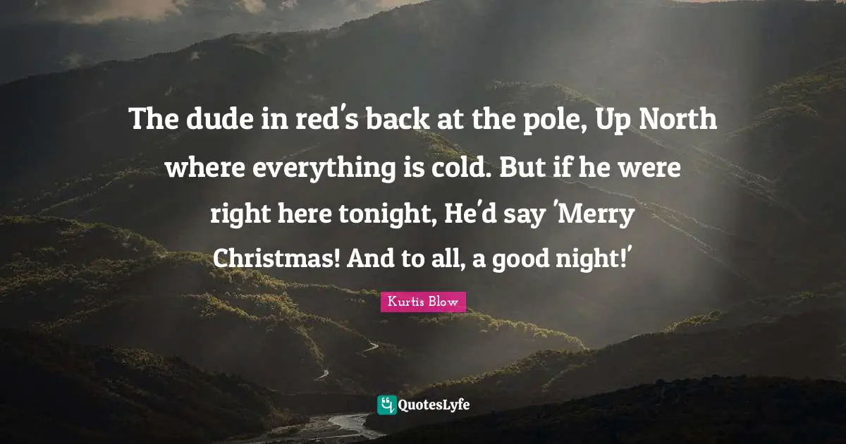 The dude in red's back at the pole, Up North where everything is cold. But if he were right here tonight, He'd say 'Merry Christmas! And to all, a good night!'