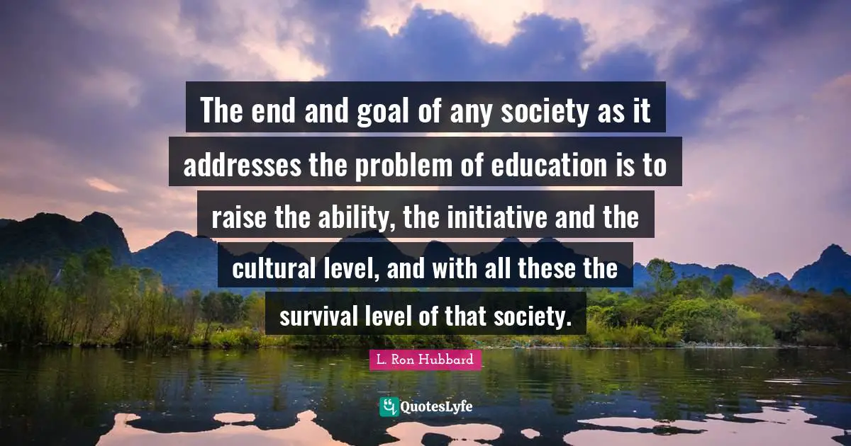 The end and goal of any society as it addresses the problem of education is to raise the ability, the initiative and the cultural level, and with all these the survival level of that society.