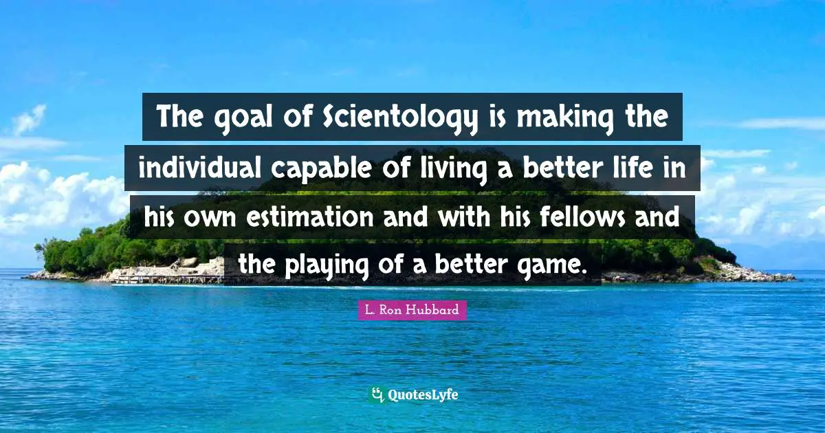 Better Life Quotes: "The goal of Scientology is making the individual capable of living a better life in his own estimation and with his fellows and the playing of a better game."