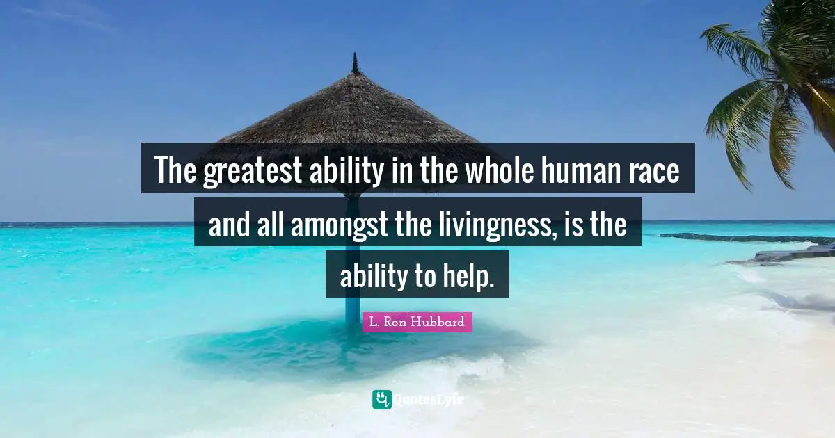 The greatest ability in the whole human race and all amongst the livingness, is the ability to help.