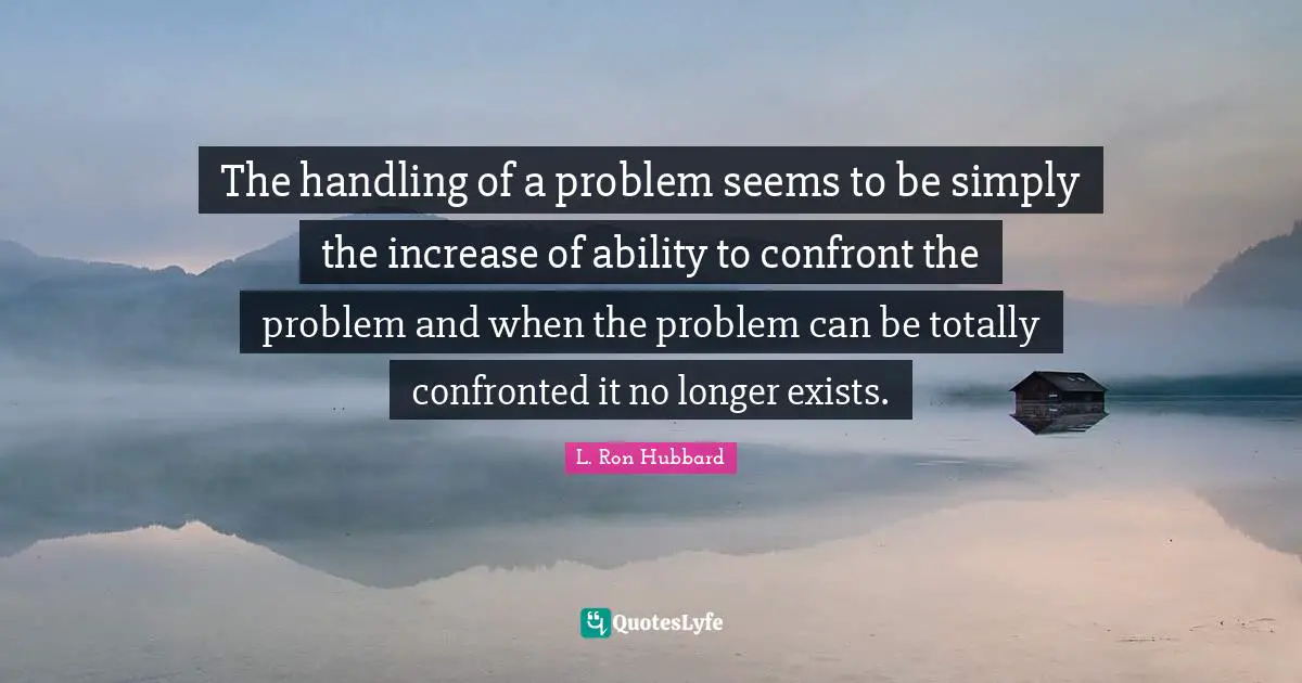 The handling of a problem seems to be simply the increase of ability to confront the problem and when the problem can be totally confronted it no longer exists.