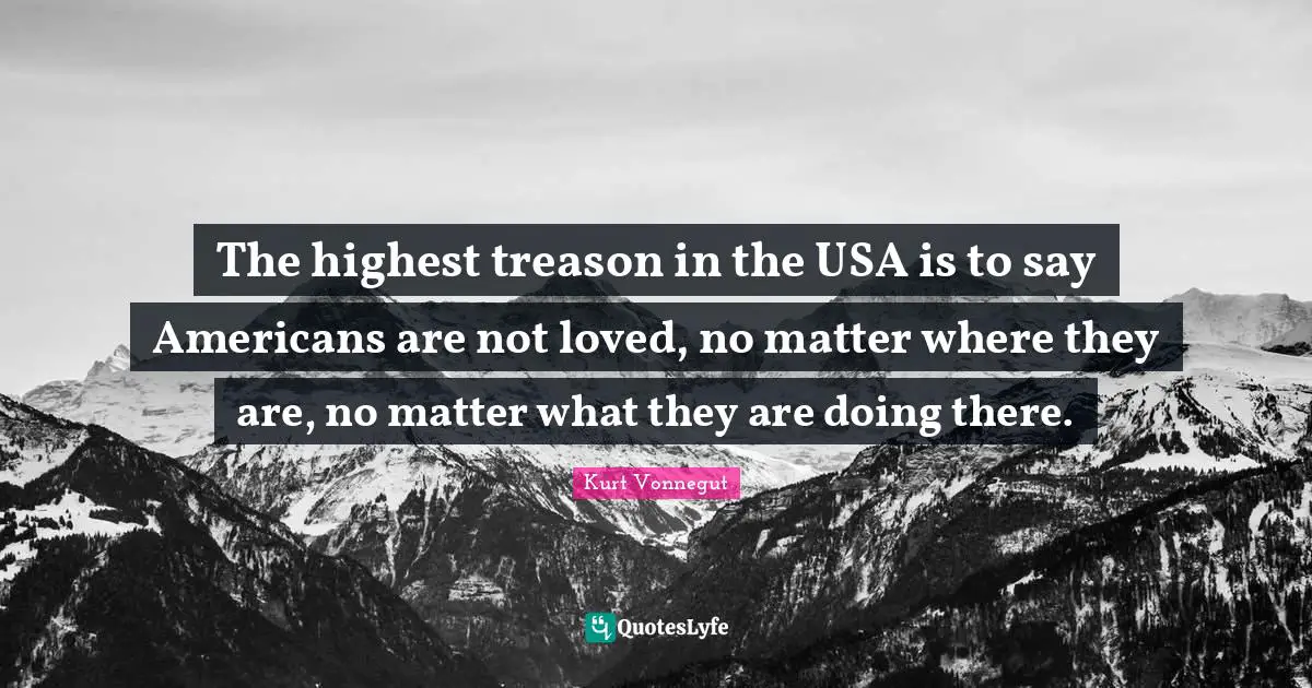 The highest treason in the USA is to say Americans are not loved, no matter where they are, no matter what they are doing there.