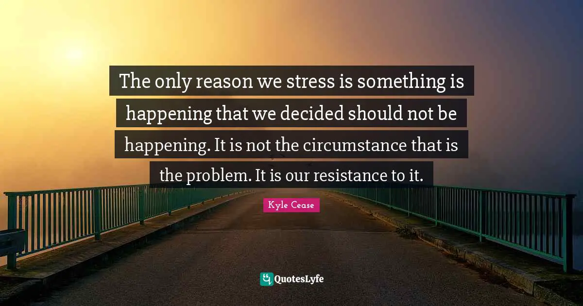 Decided Quotes: "The only reason we stress is something is happening that we decided should not be happening. It is not the circumstance that is the problem. It is our resistance to it."