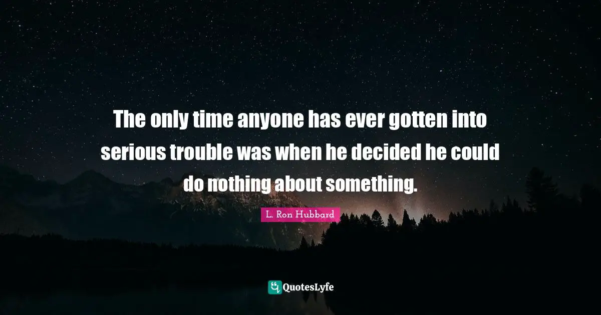 The only time anyone has ever gotten into serious trouble was when he decided he could do nothing about something.