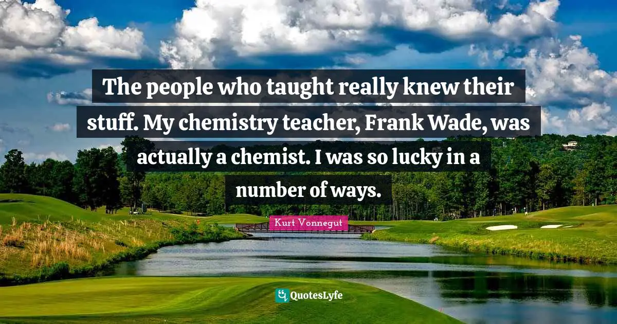 The people who taught really knew their stuff. My chemistry teacher, Frank Wade, was actually a chemist. I was so lucky in a number of ways.