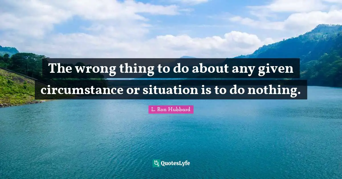 The wrong thing to do about any given circumstance or situation is to do nothing.