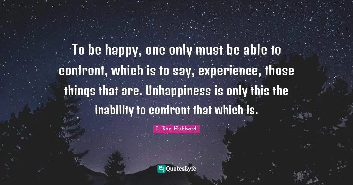 To be happy, one only must be able to confront, which is to say, experience, those things that are. Unhappiness is only this the inability to confront that which is.