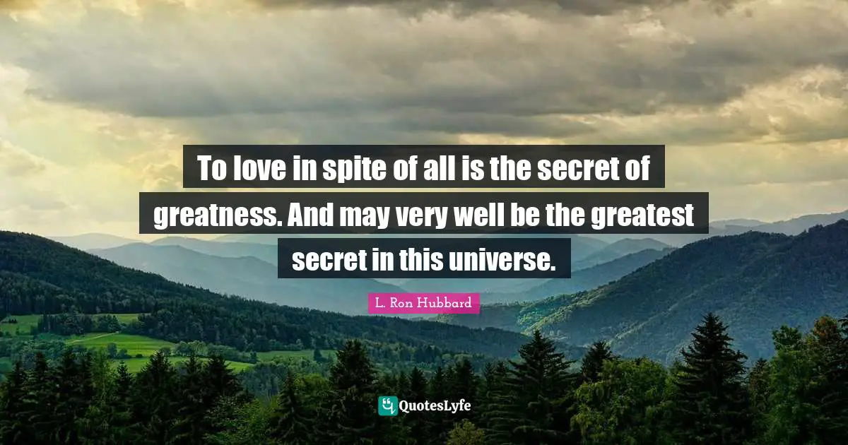 To love in spite of all is the secret of greatness. And may very well be the greatest secret in this universe.