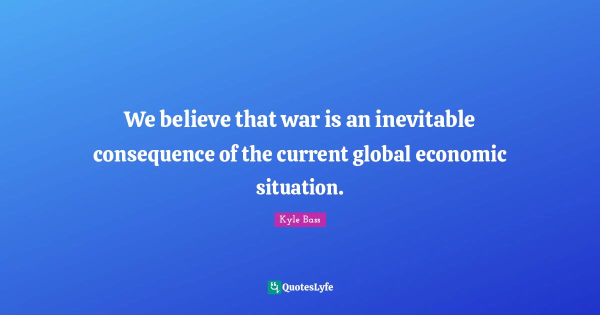 We believe that war is an inevitable consequence of the current global economic situation.