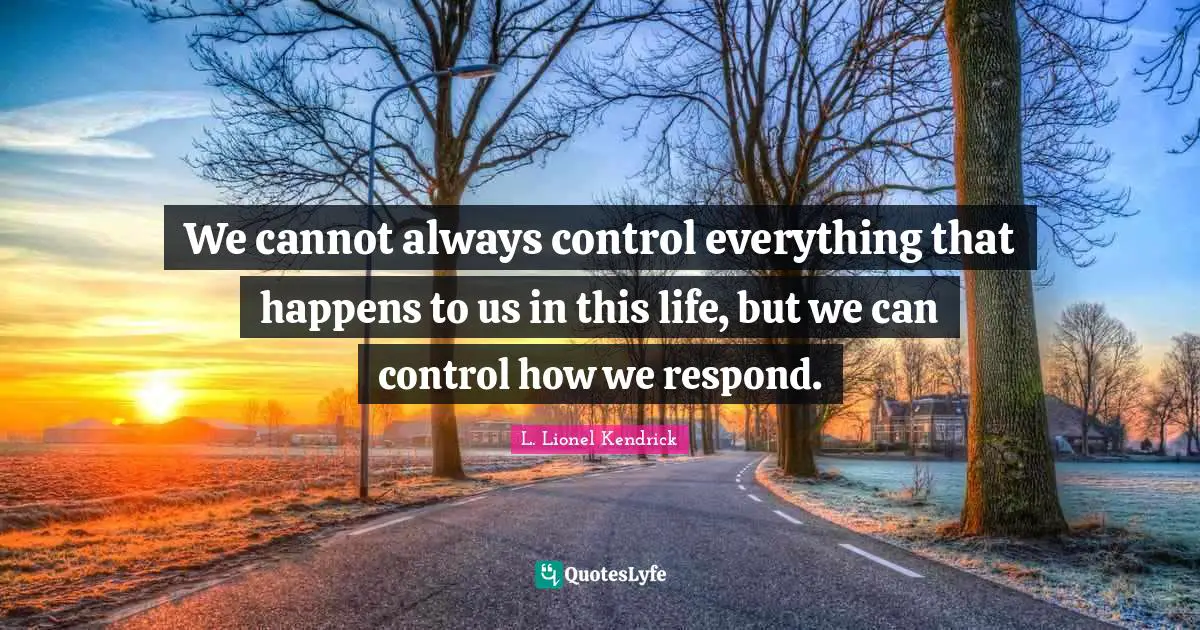 We cannot always control everything that happens to us in this life, but we can control how we respond.
