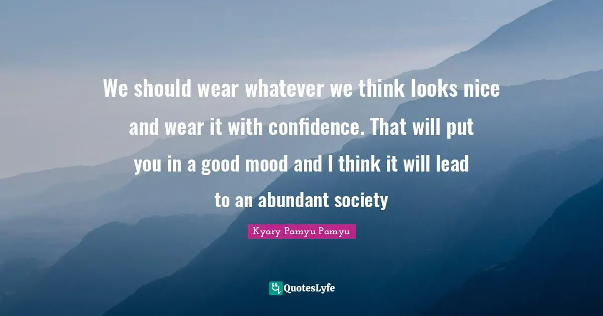 We should wear whatever we think looks nice and wear it with confidence. That will put you in a good mood and I think it will lead to an abundant society
