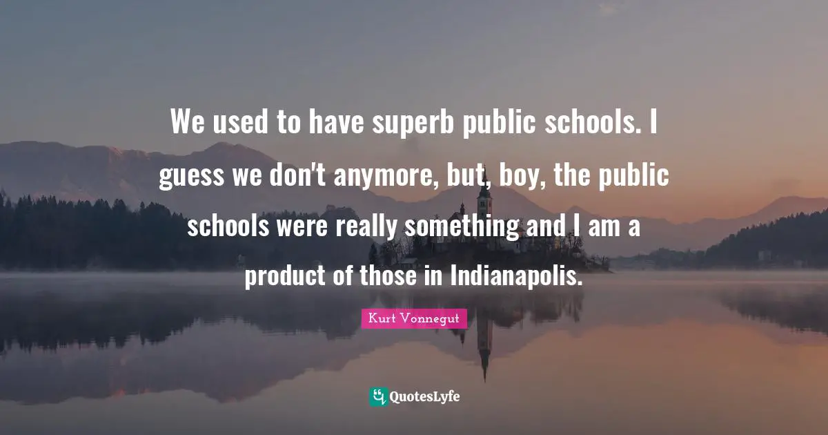 We used to have superb public schools. I guess we don't anymore, but, boy, the public schools were really something and I am a product of those in Indianapolis.