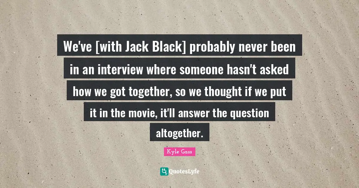 We've [with Jack Black] probably never been in an interview where someone hasn't asked how we got together, so we thought if we put it in the movie, it'll answer the question altogether.