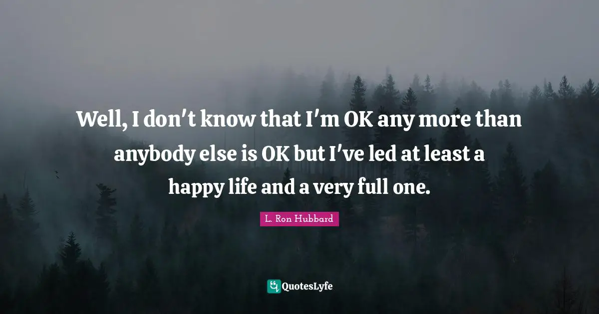 Well, I don't know that I'm OK any more than anybody else is OK but I've led at least a happy life and a very full one.