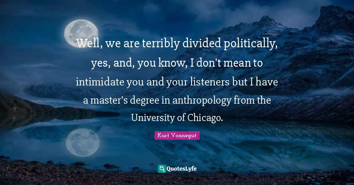 Well, we are terribly divided politically, yes, and, you know, I don't mean to intimidate you and your listeners but I have a master's degree in anthropology from the University of Chicago.