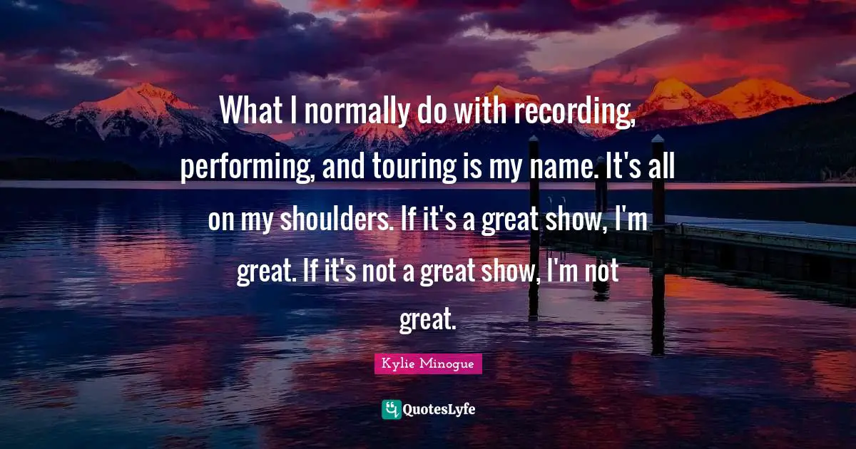What I normally do with recording, performing, and touring is my name. It's all on my shoulders. If it's a great show, I'm great. If it's not a great show, I'm not great.